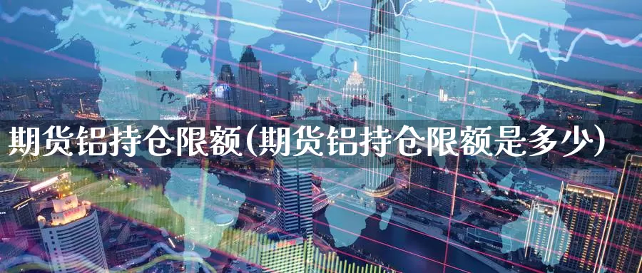 期货铝持仓限额(期货铝持仓限额是多少)_https://www.chizhuzhu.com_期货直播室_第1张