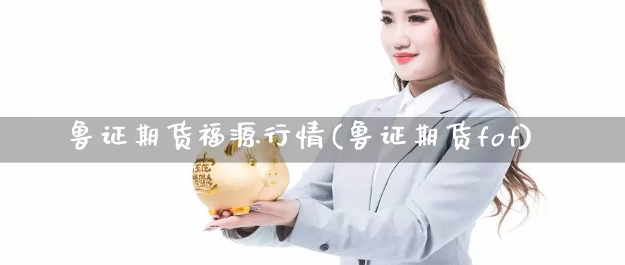 鲁证期货福源行情(鲁证期货fof)_https://www.chizhuzhu.com_期货入门_第1张